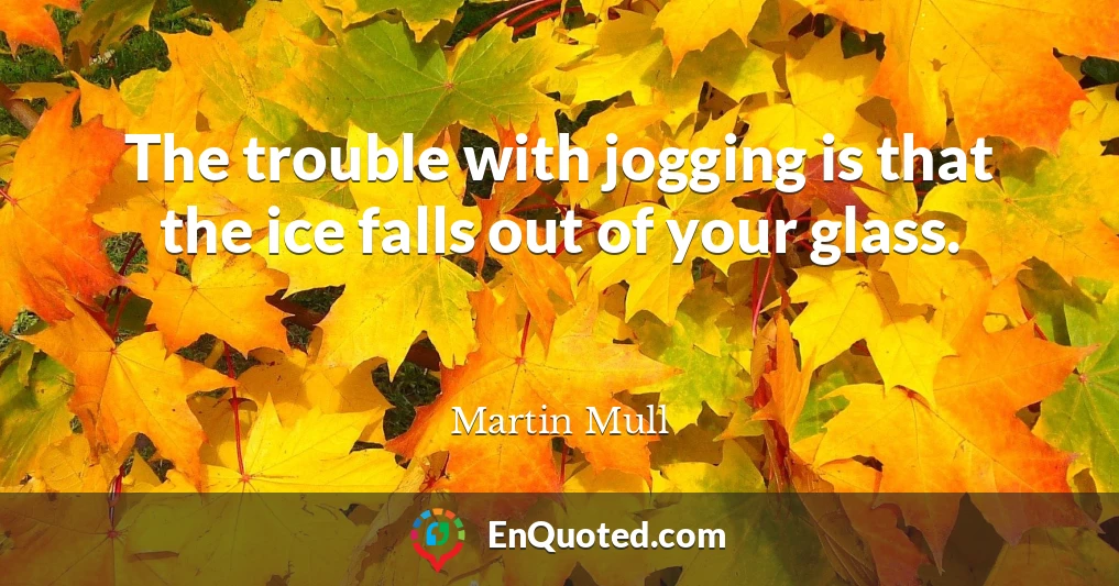 The trouble with jogging is that the ice falls out of your glass.