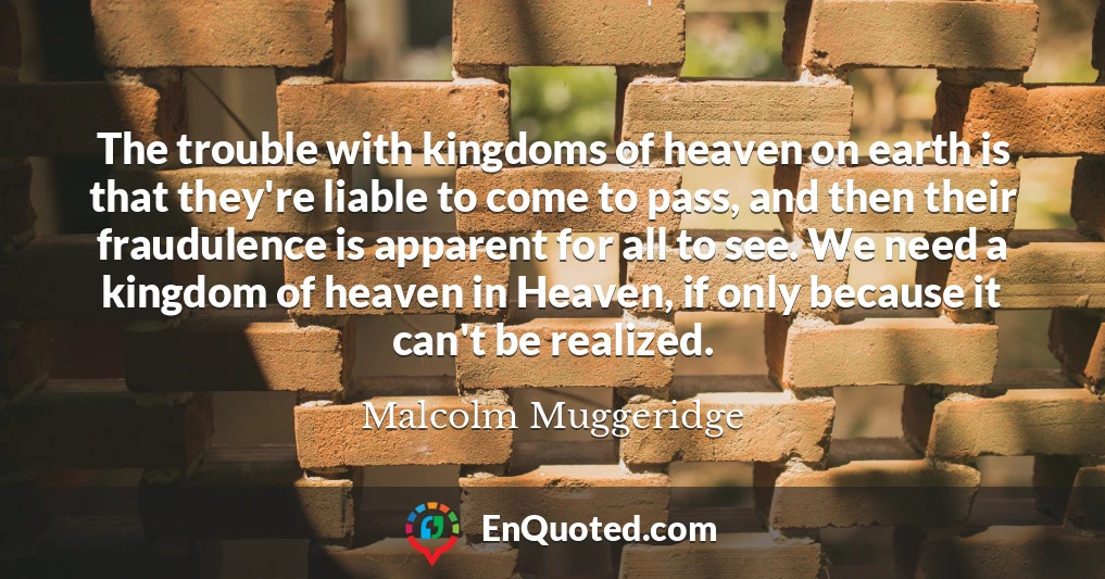 The trouble with kingdoms of heaven on earth is that they're liable to come to pass, and then their fraudulence is apparent for all to see. We need a kingdom of heaven in Heaven, if only because it can't be realized.