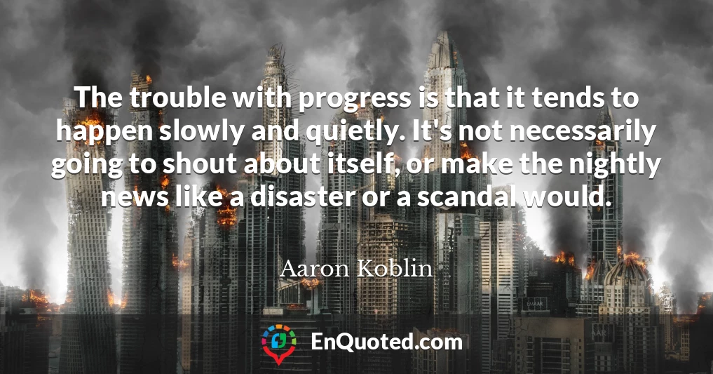 The trouble with progress is that it tends to happen slowly and quietly. It's not necessarily going to shout about itself, or make the nightly news like a disaster or a scandal would.