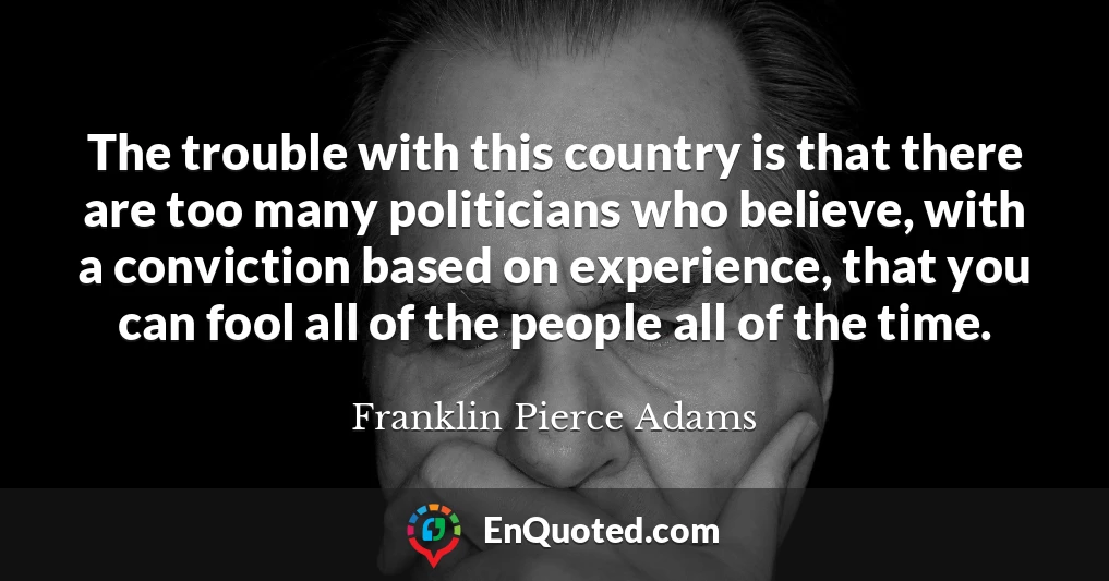 The trouble with this country is that there are too many politicians who believe, with a conviction based on experience, that you can fool all of the people all of the time.