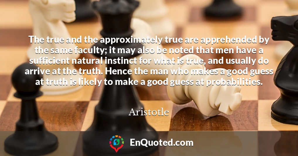 The true and the approximately true are apprehended by the same faculty; it may also be noted that men have a sufficient natural instinct for what is true, and usually do arrive at the truth. Hence the man who makes a good guess at truth is likely to make a good guess at probabilities.