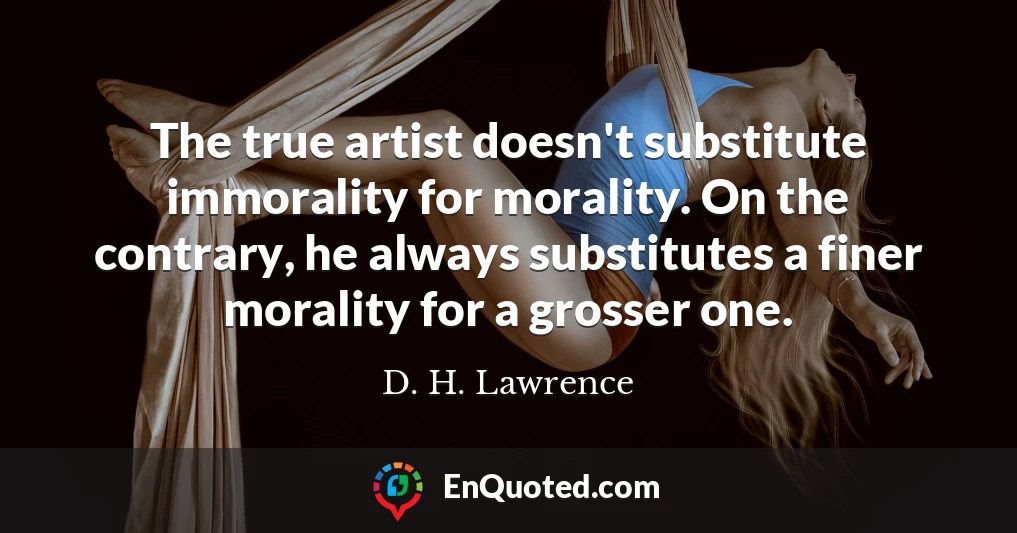 The true artist doesn't substitute immorality for morality. On the contrary, he always substitutes a finer morality for a grosser one.