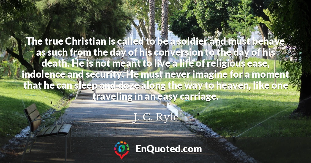The true Christian is called to be a soldier and must behave as such from the day of his conversion to the day of his death. He is not meant to live a life of religious ease, indolence and security. He must never imagine for a moment that he can sleep and doze along the way to heaven, like one traveling in an easy carriage.