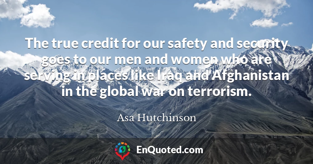 The true credit for our safety and security goes to our men and women who are serving in places like Iraq and Afghanistan in the global war on terrorism.