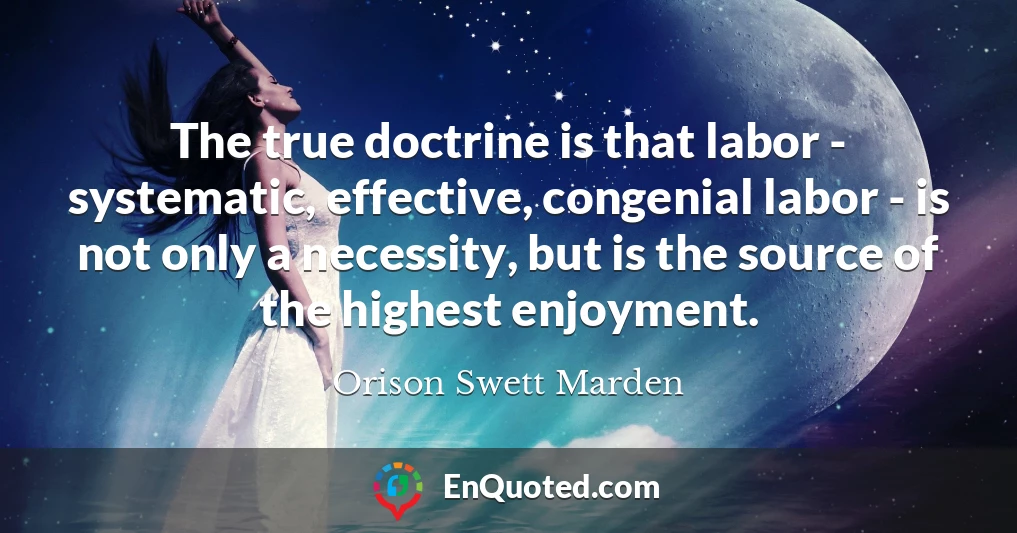 The true doctrine is that labor - systematic, effective, congenial labor - is not only a necessity, but is the source of the highest enjoyment.