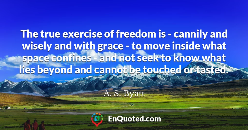 The true exercise of freedom is - cannily and wisely and with grace - to move inside what space confines - and not seek to know what lies beyond and cannot be touched or tasted.