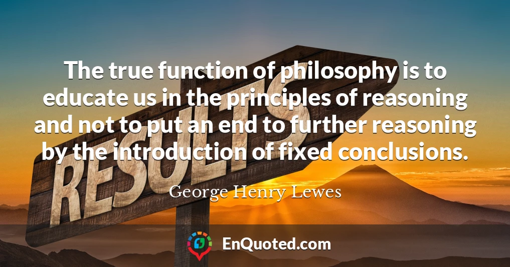 The true function of philosophy is to educate us in the principles of reasoning and not to put an end to further reasoning by the introduction of fixed conclusions.