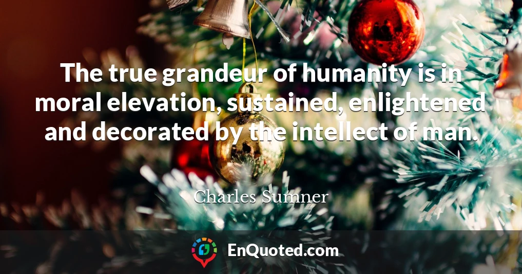 The true grandeur of humanity is in moral elevation, sustained, enlightened and decorated by the intellect of man.