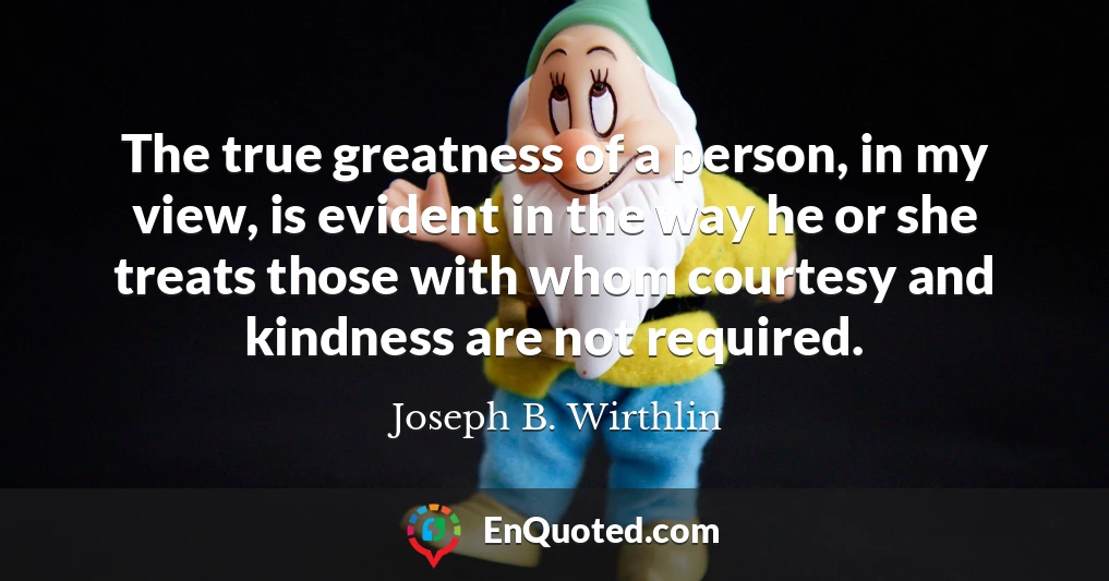 The true greatness of a person, in my view, is evident in the way he or she treats those with whom courtesy and kindness are not required.