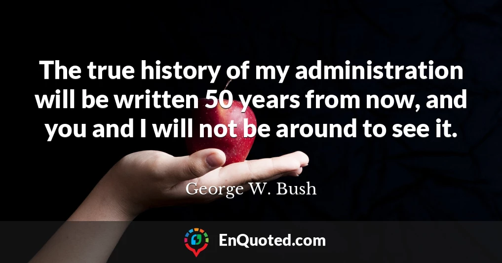 The true history of my administration will be written 50 years from now, and you and I will not be around to see it.