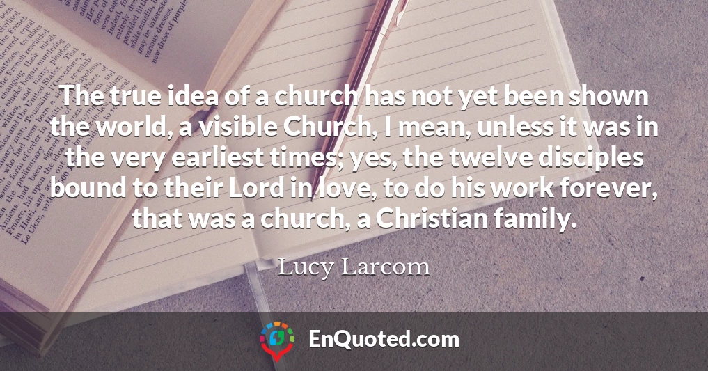 The true idea of a church has not yet been shown the world, a visible Church, I mean, unless it was in the very earliest times; yes, the twelve disciples bound to their Lord in love, to do his work forever, that was a church, a Christian family.