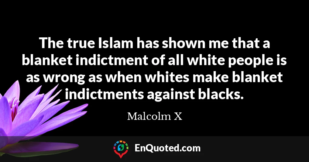The true Islam has shown me that a blanket indictment of all white people is as wrong as when whites make blanket indictments against blacks.