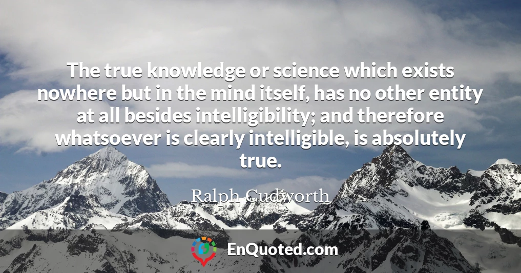 The true knowledge or science which exists nowhere but in the mind itself, has no other entity at all besides intelligibility; and therefore whatsoever is clearly intelligible, is absolutely true.