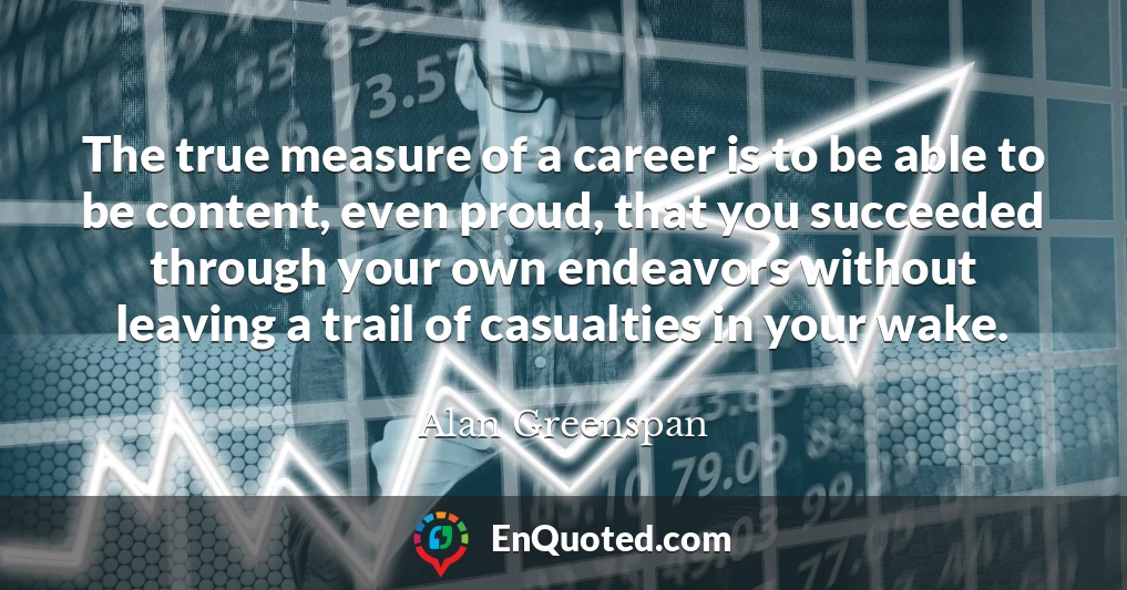 The true measure of a career is to be able to be content, even proud, that you succeeded through your own endeavors without leaving a trail of casualties in your wake.