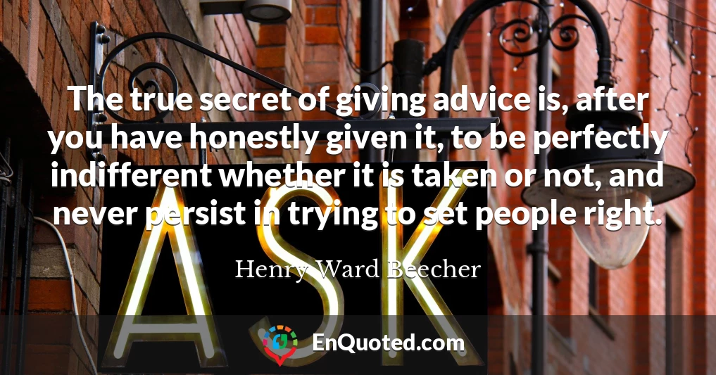 The true secret of giving advice is, after you have honestly given it, to be perfectly indifferent whether it is taken or not, and never persist in trying to set people right.