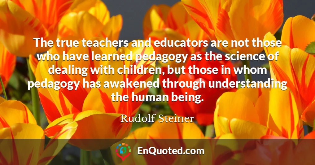 The true teachers and educators are not those who have learned pedagogy as the science of dealing with children, but those in whom pedagogy has awakened through understanding the human being.