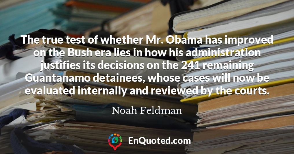 The true test of whether Mr. Obama has improved on the Bush era lies in how his administration justifies its decisions on the 241 remaining Guantanamo detainees, whose cases will now be evaluated internally and reviewed by the courts.