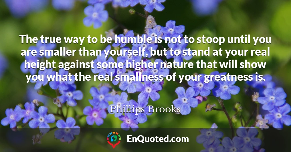 The true way to be humble is not to stoop until you are smaller than yourself, but to stand at your real height against some higher nature that will show you what the real smallness of your greatness is.
