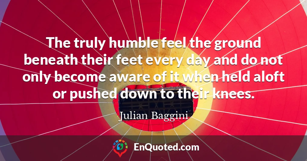 The truly humble feel the ground beneath their feet every day and do not only become aware of it when held aloft or pushed down to their knees.