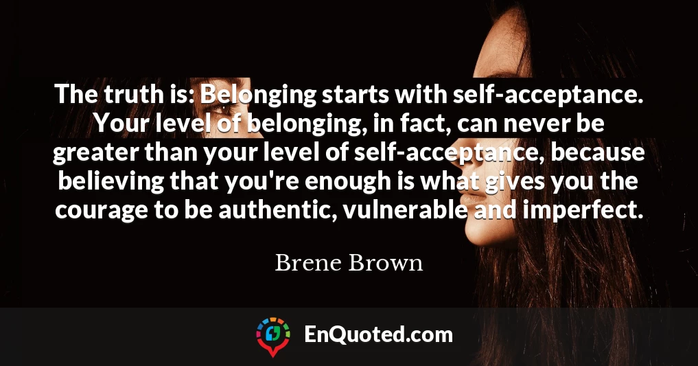 The truth is: Belonging starts with self-acceptance. Your level of belonging, in fact, can never be greater than your level of self-acceptance, because believing that you're enough is what gives you the courage to be authentic, vulnerable and imperfect.