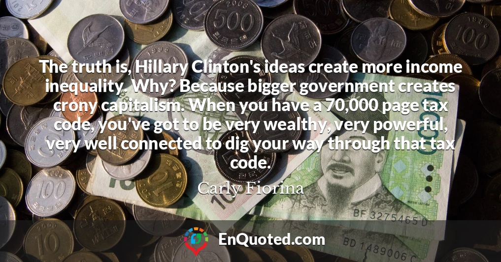 The truth is, Hillary Clinton's ideas create more income inequality. Why? Because bigger government creates crony capitalism. When you have a 70,000 page tax code, you've got to be very wealthy, very powerful, very well connected to dig your way through that tax code.