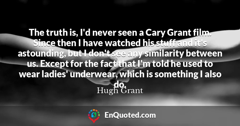 The truth is, I'd never seen a Cary Grant film. Since then I have watched his stuff and it's astounding, but I don't see any similarity between us. Except for the fact that I'm told he used to wear ladies' underwear, which is something I also do.
