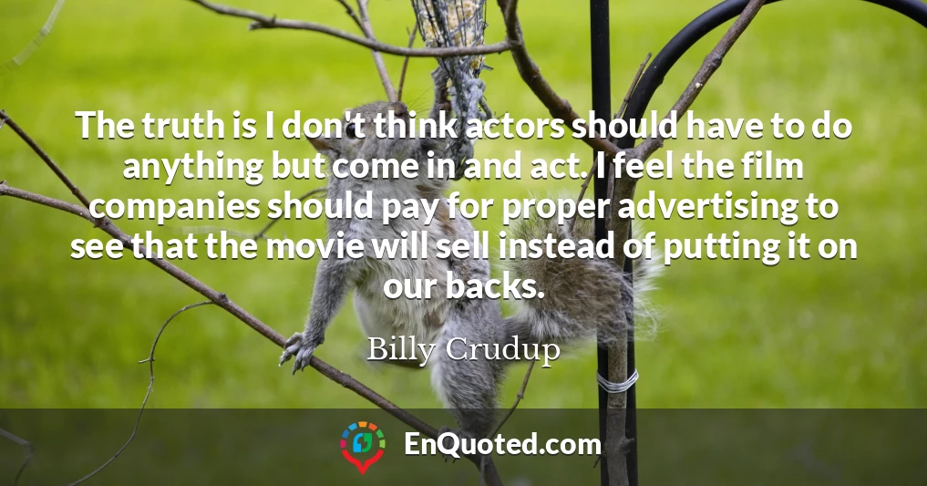 The truth is I don't think actors should have to do anything but come in and act. I feel the film companies should pay for proper advertising to see that the movie will sell instead of putting it on our backs.