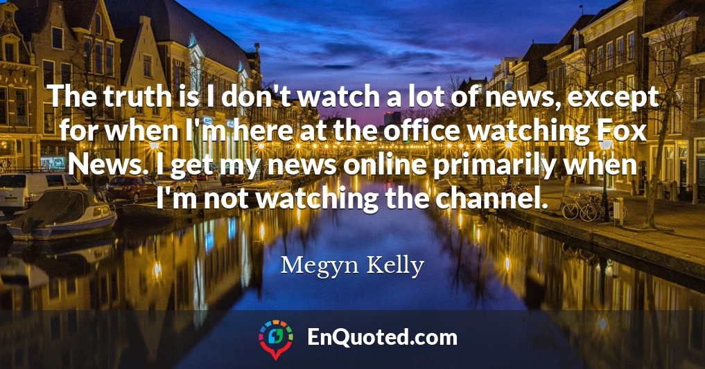 The truth is I don't watch a lot of news, except for when I'm here at the office watching Fox News. I get my news online primarily when I'm not watching the channel.