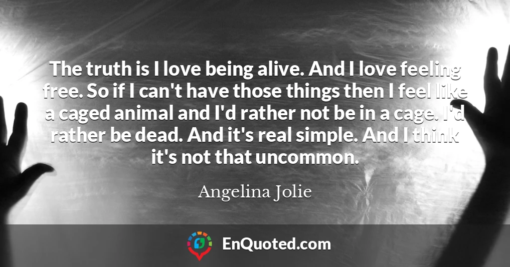 The truth is I love being alive. And I love feeling free. So if I can't have those things then I feel like a caged animal and I'd rather not be in a cage. I'd rather be dead. And it's real simple. And I think it's not that uncommon.