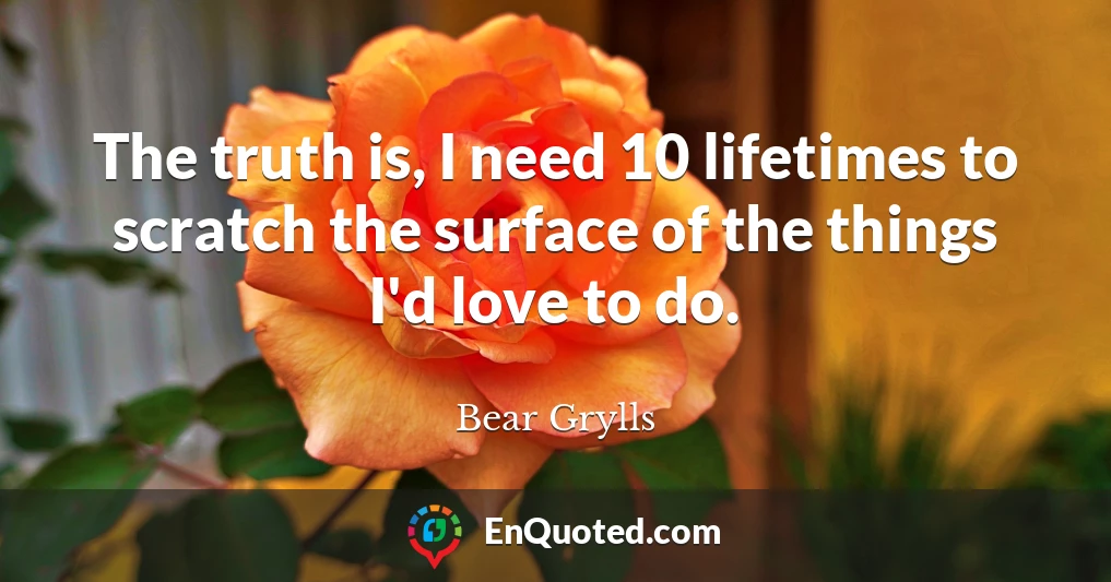The truth is, I need 10 lifetimes to scratch the surface of the things I'd love to do.