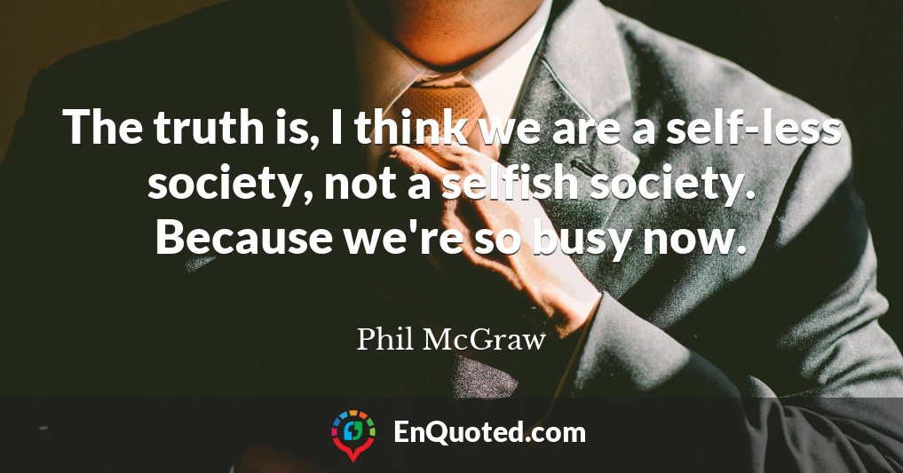 The truth is, I think we are a self-less society, not a selfish society. Because we're so busy now.