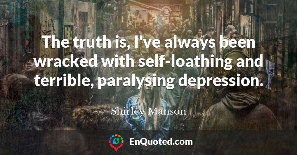 The truth is, I've always been wracked with self-loathing and terrible, paralysing depression.