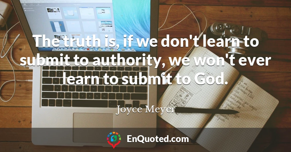 The truth is, if we don't learn to submit to authority, we won't ever learn to submit to God.