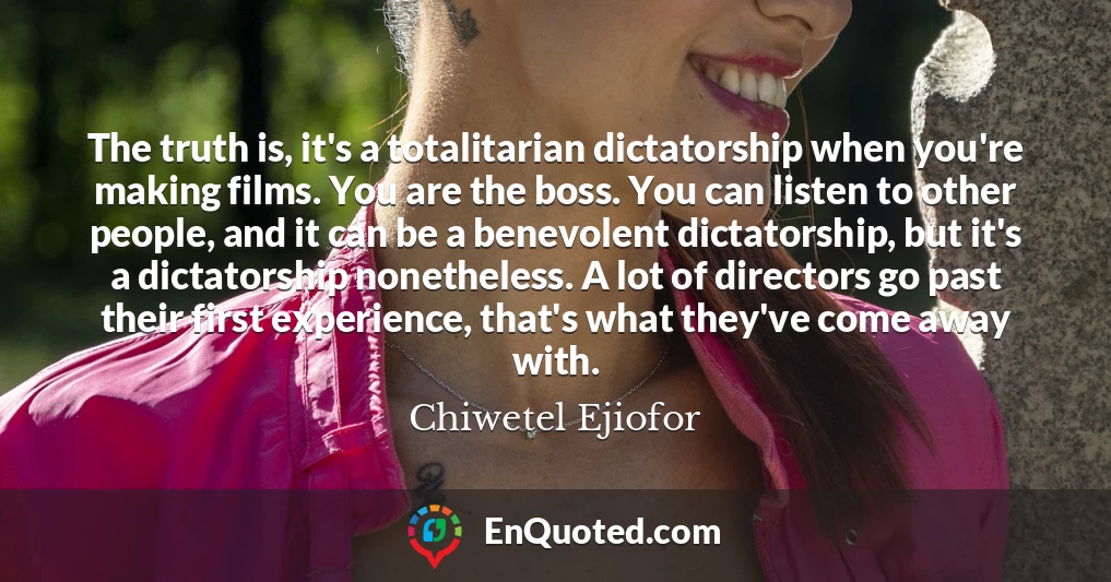The truth is, it's a totalitarian dictatorship when you're making films. You are the boss. You can listen to other people, and it can be a benevolent dictatorship, but it's a dictatorship nonetheless. A lot of directors go past their first experience, that's what they've come away with.