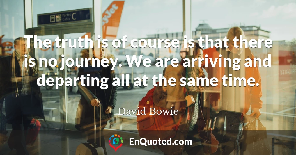 The truth is of course is that there is no journey. We are arriving and departing all at the same time.