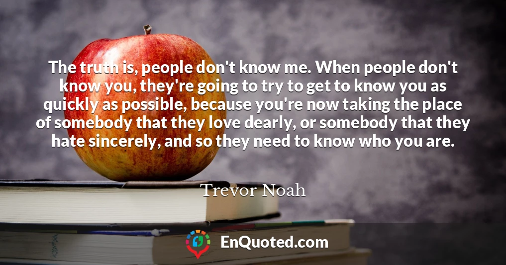 The truth is, people don't know me. When people don't know you, they're going to try to get to know you as quickly as possible, because you're now taking the place of somebody that they love dearly, or somebody that they hate sincerely, and so they need to know who you are.