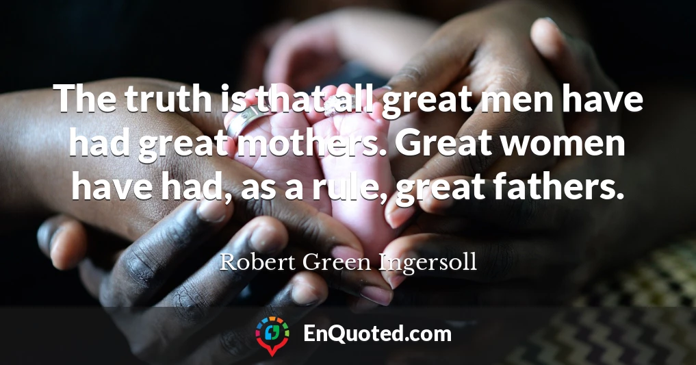 The truth is that all great men have had great mothers. Great women have had, as a rule, great fathers.