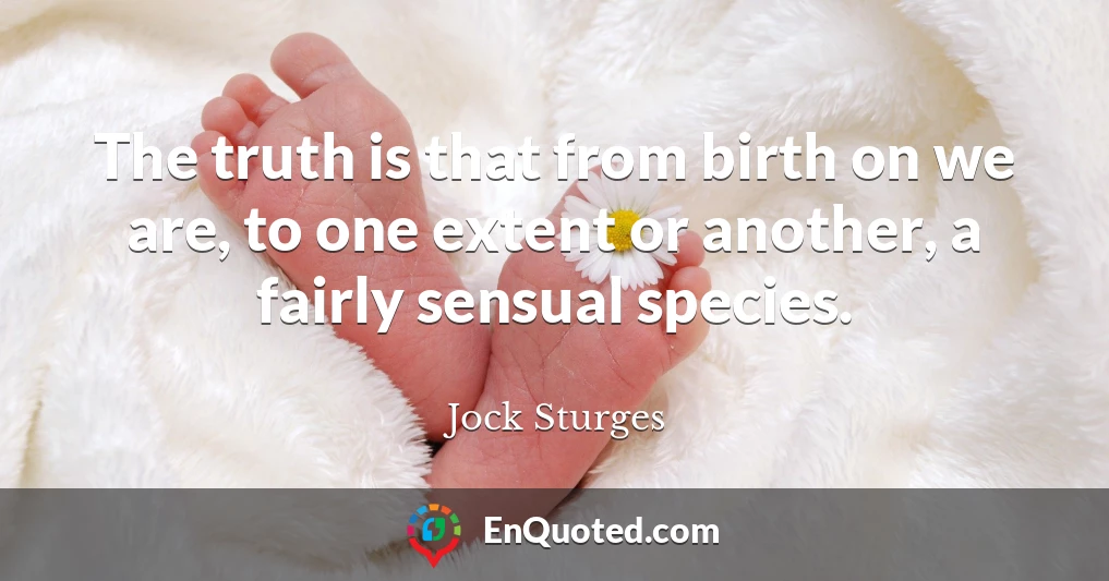 The truth is that from birth on we are, to one extent or another, a fairly sensual species.