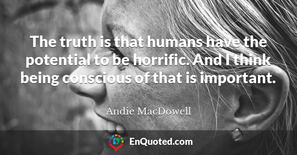 The truth is that humans have the potential to be horrific. And I think being conscious of that is important.