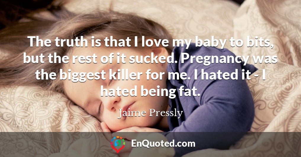 The truth is that I love my baby to bits, but the rest of it sucked. Pregnancy was the biggest killer for me. I hated it - I hated being fat.