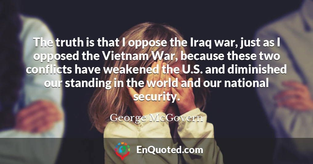 The truth is that I oppose the Iraq war, just as I opposed the Vietnam War, because these two conflicts have weakened the U.S. and diminished our standing in the world and our national security.