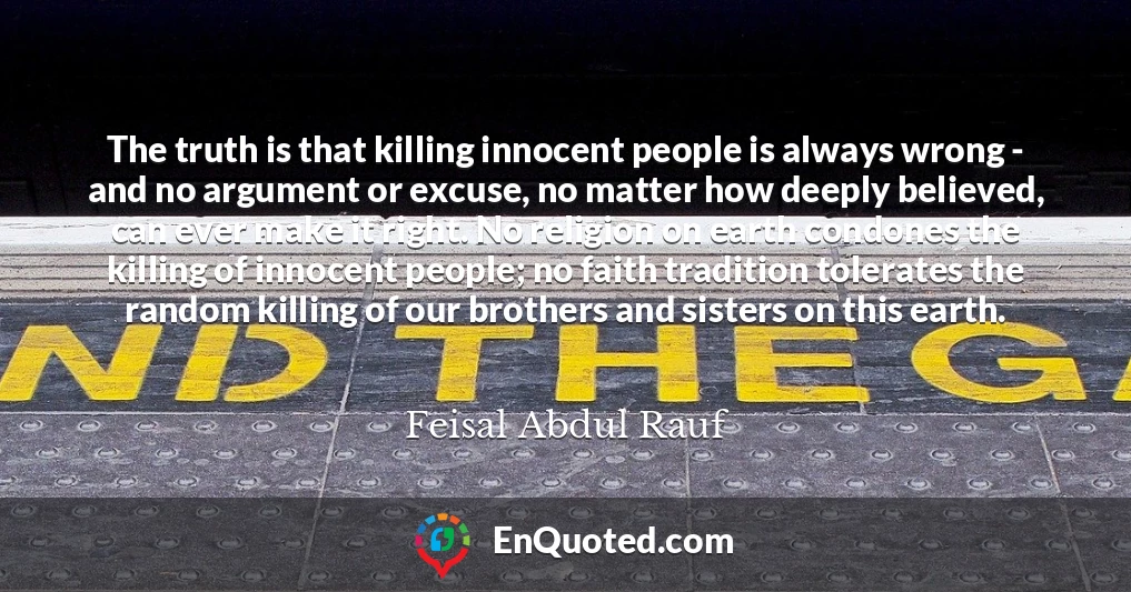 The truth is that killing innocent people is always wrong - and no argument or excuse, no matter how deeply believed, can ever make it right. No religion on earth condones the killing of innocent people; no faith tradition tolerates the random killing of our brothers and sisters on this earth.