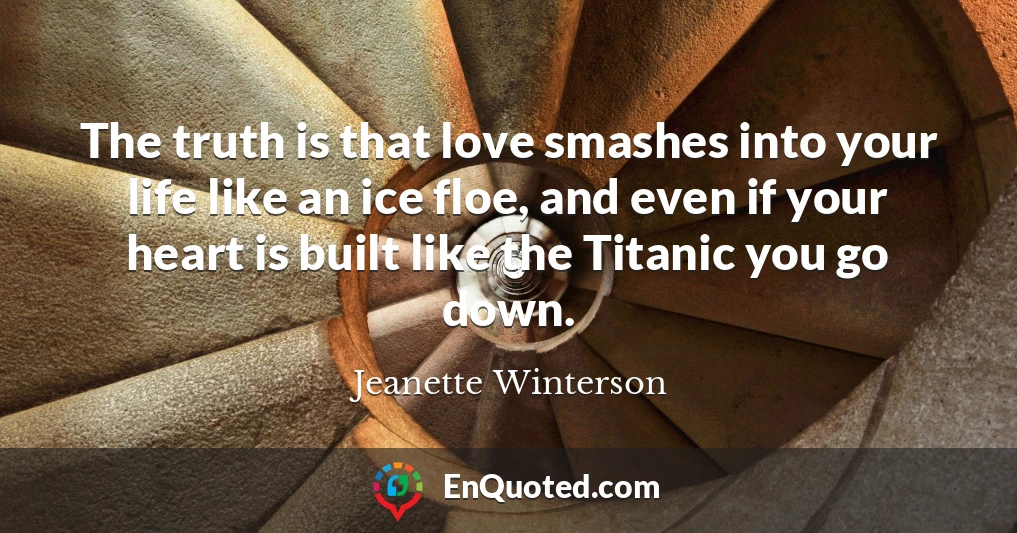 The truth is that love smashes into your life like an ice floe, and even if your heart is built like the Titanic you go down.