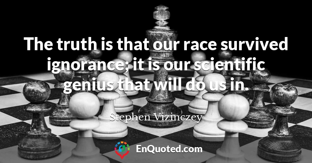 The truth is that our race survived ignorance; it is our scientific genius that will do us in.