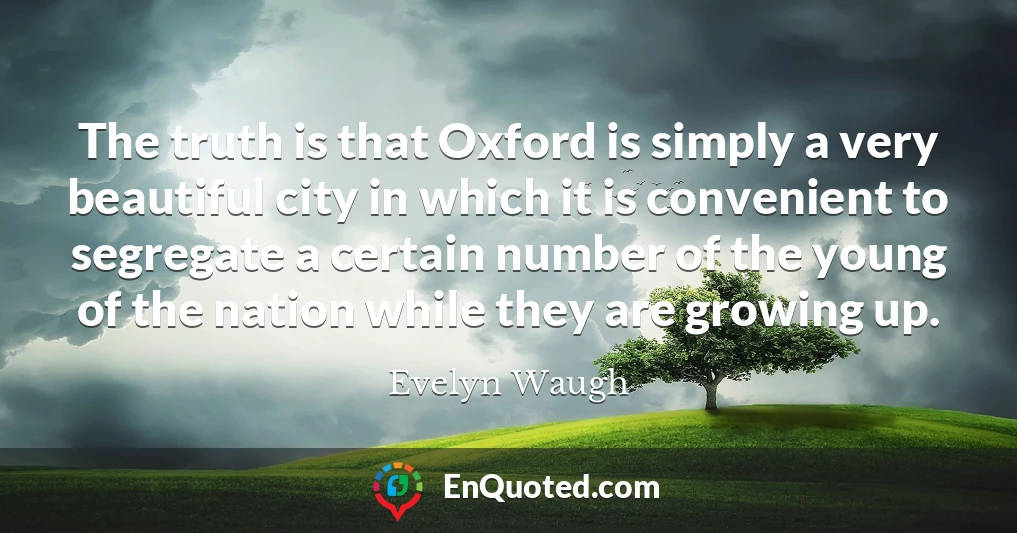 The truth is that Oxford is simply a very beautiful city in which it is convenient to segregate a certain number of the young of the nation while they are growing up.