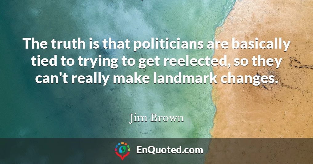 The truth is that politicians are basically tied to trying to get reelected, so they can't really make landmark changes.