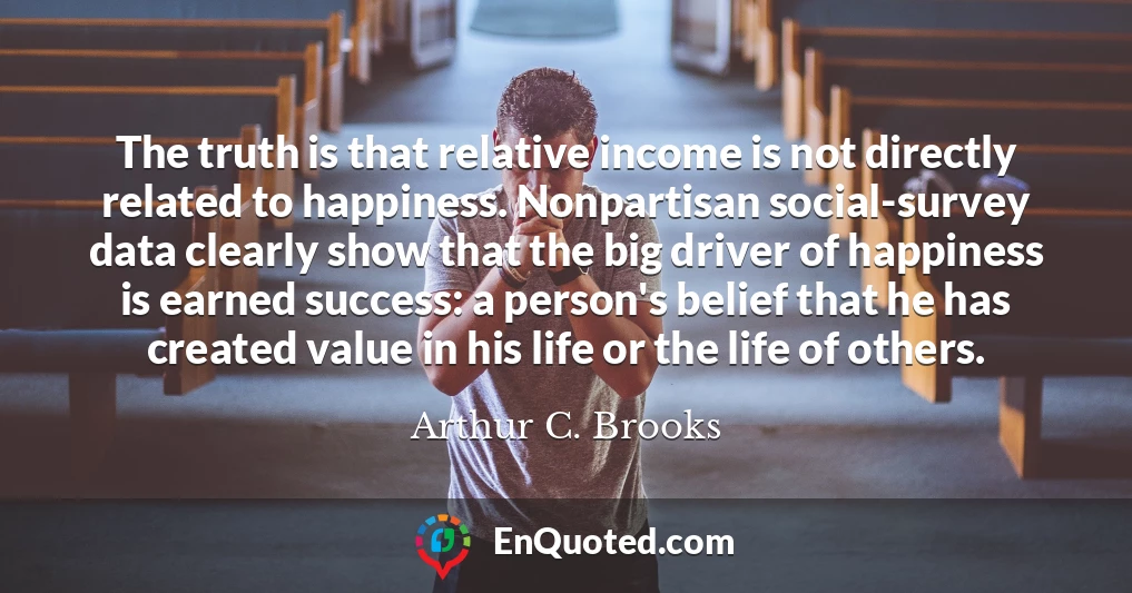 The truth is that relative income is not directly related to happiness. Nonpartisan social-survey data clearly show that the big driver of happiness is earned success: a person's belief that he has created value in his life or the life of others.