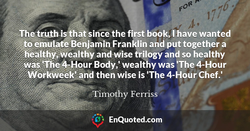 The truth is that since the first book, I have wanted to emulate Benjamin Franklin and put together a healthy, wealthy and wise trilogy and so healthy was 'The 4-Hour Body,' wealthy was 'The 4-Hour Workweek' and then wise is 'The 4-Hour Chef.'