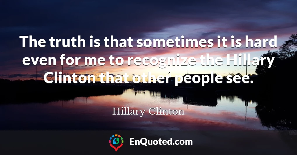 The truth is that sometimes it is hard even for me to recognize the Hillary Clinton that other people see.