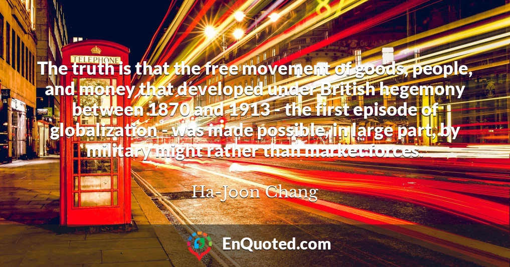 The truth is that the free movement of goods, people, and money that developed under British hegemony between 1870 and 1913 - the first episode of globalization - was made possible, in large part, by military might rather than market forces.